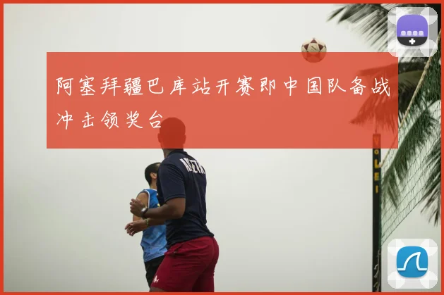 阿塞拜疆巴库站开赛即中国队备战冲击领奖台