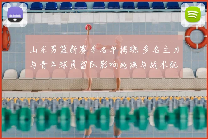 山东男篮新赛季名单揭晓 多名主力与青年球员留队影响轮换与战术配置
