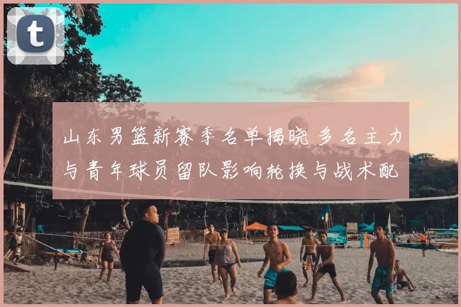 山东男篮新赛季名单揭晓 多名主力与青年球员留队影响轮换与战术配置
