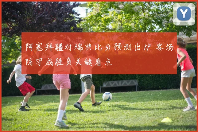 阿塞拜疆对瑞典比分预测出炉 客场防守成胜负关键看点