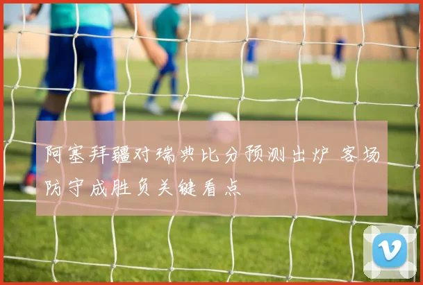 阿塞拜疆对瑞典比分预测出炉 客场防守成胜负关键看点