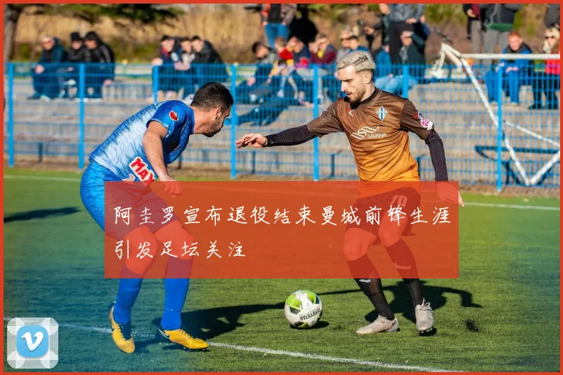 阿圭罗宣布退役结束曼城前锋生涯引发足坛关注