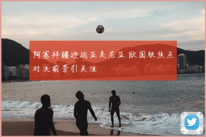 阿塞拜疆迎战亚美尼亚 欧国联焦点对决前景引关注