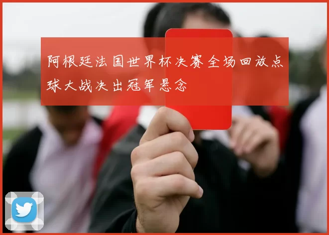 阿根廷法国世界杯决赛全场回放点球大战决出冠军悬念