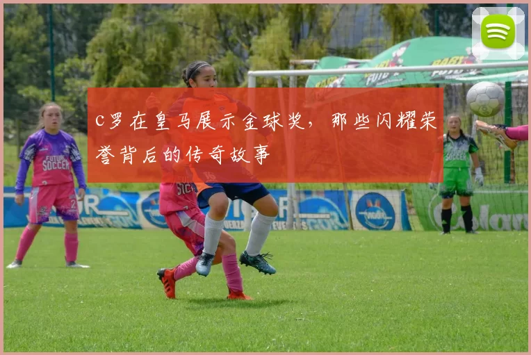 c罗在皇马展示金球奖,那些闪耀荣誉背后的传奇故事