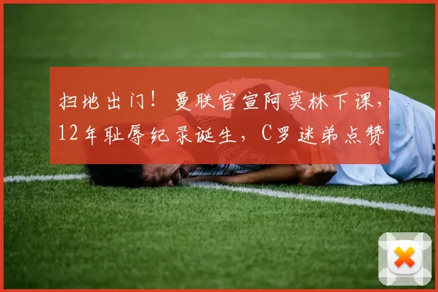 扫地出门！曼联官宣阿莫林下课，12年耻辱纪录诞生，C罗迷弟点赞