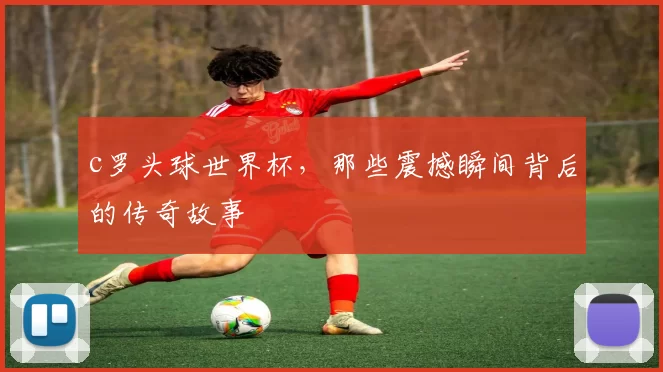 c罗头球世界杯，那些震撼瞬间背后的传奇故事
