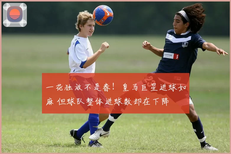 一花独放不是春！皇马巨星进球如麻 但球队整体进球数却在下降