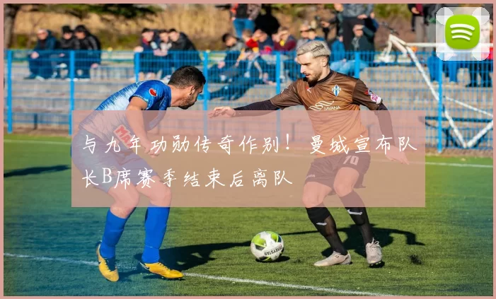 与九年功勋传奇作别！曼城宣布队长B席赛季结束后离队