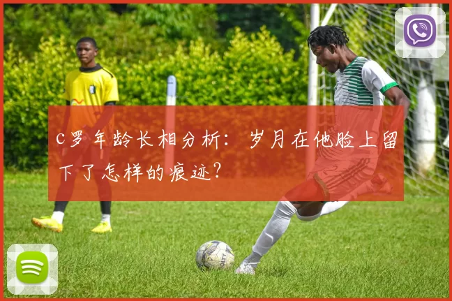 c罗年龄长相分析：岁月在他脸上留下了怎样的痕迹？