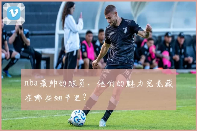 nba最帅的球员,他们的魅力究竟藏在哪些细节里?