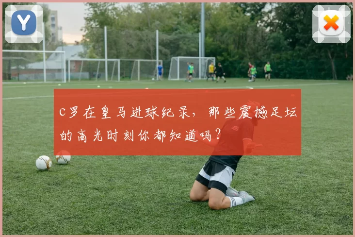 c罗在皇马进球纪录,那些震撼足坛的高光时刻你都知道吗?