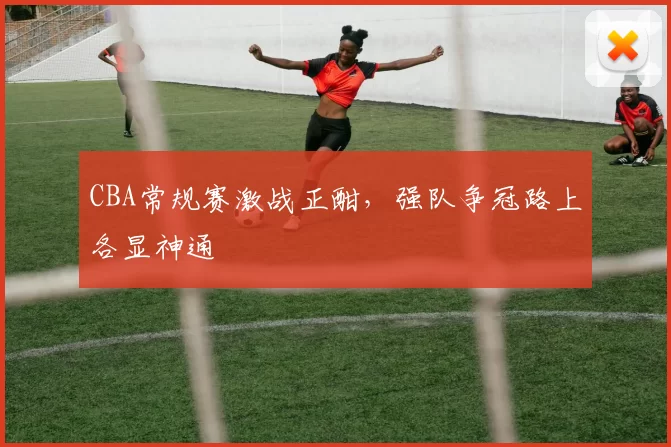 CBA常规赛激战正酣,强队争冠路上各显神通