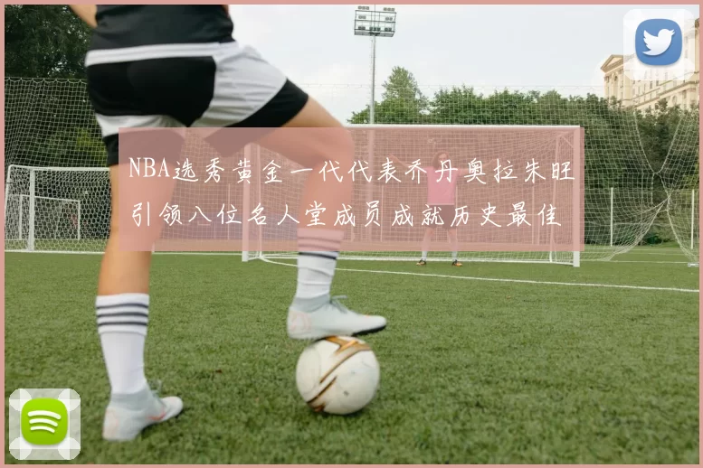 NBA选秀黄金一代代表乔丹奥拉朱旺引领八位名人堂成员成就历史最佳