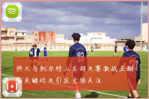 热火与凯尔特人东部决赛激战正酣，关键对决引发全场关注