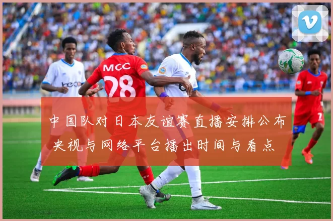 中国队对日本友谊赛直播安排公布 央视与网络平台播出时间与看点