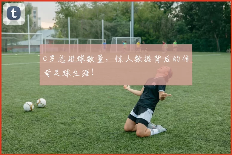 c罗总进球数量，惊人数据背后的传奇足球生涯！