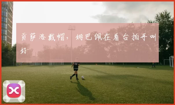 贡萨洛戴帽,姆巴佩在看台拍手叫好