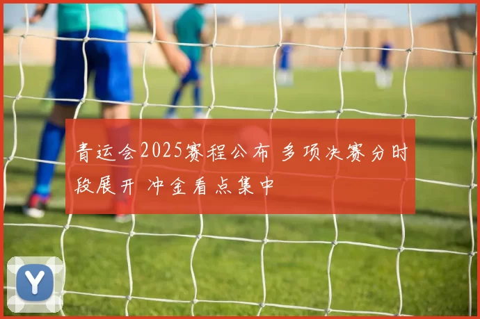 青运会2025赛程公布 多项决赛分时段展开 冲金看点集中
