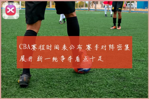 CBA赛程时间表公布 赛季对阵密集展开 新一轮争夺看点十足