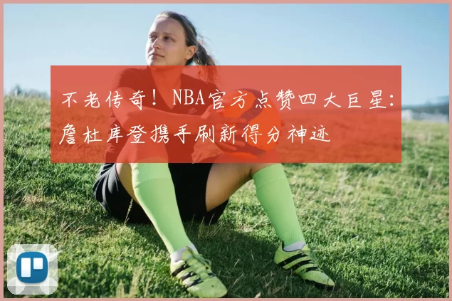 不老传奇!NBA官方点赞四大巨星:詹杜库登携手刷新得分神迹