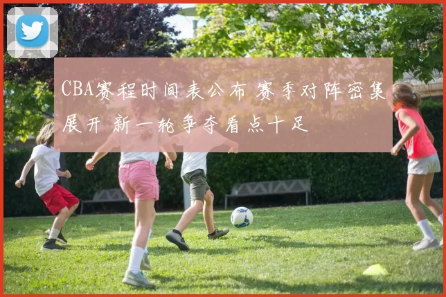 CBA赛程时间表公布 赛季对阵密集展开 新一轮争夺看点十足