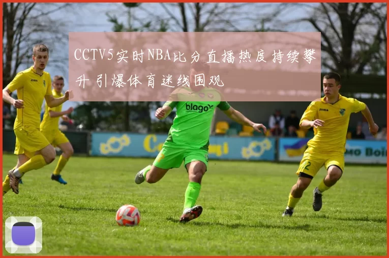 CCTV5实时NBA比分直播热度持续攀升 引爆体育迷线围观