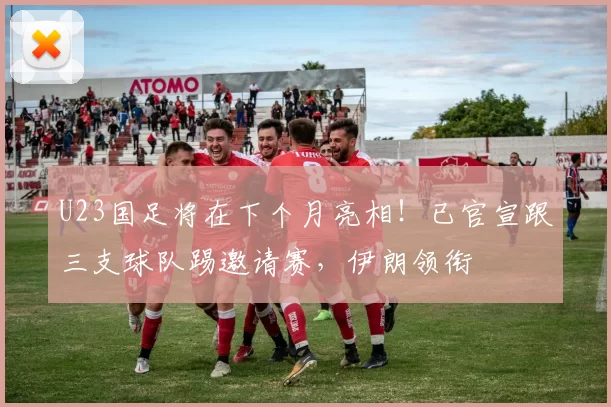 U23国足将在下个月亮相!已官宣跟三支球队踢邀请赛,伊朗领衔