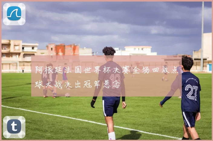 阿根廷法国世界杯决赛全场回放点球大战决出冠军悬念