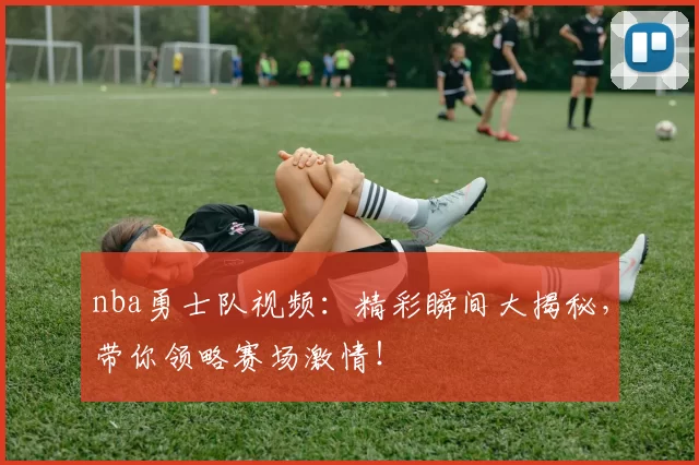 nba勇士队视频:精彩瞬间大揭秘,带你领略赛场激情!