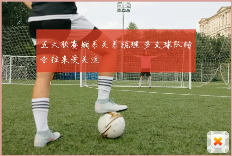 五大联赛嫡系关系梳理 多支球队转会往来受关注