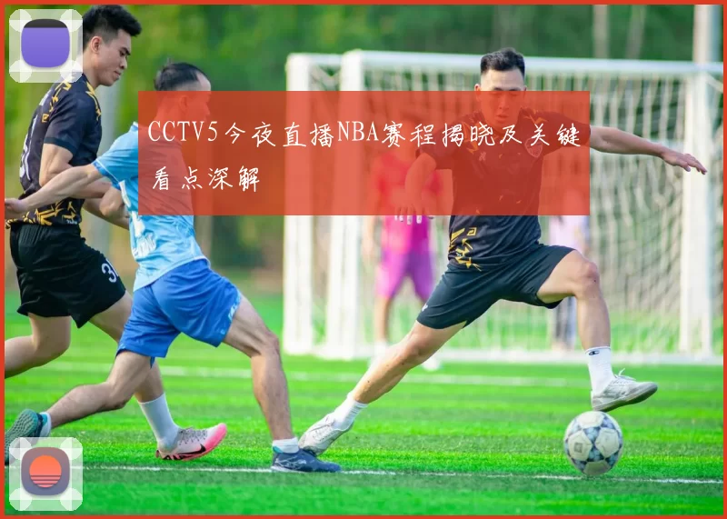 CCTV5今夜直播NBA赛程揭晓及关键看点深解