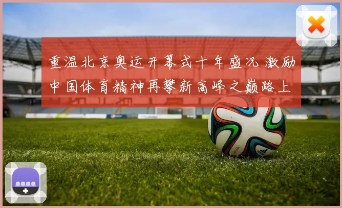 重温北京奥运开幕式十年盛况 激励中国体育精神再攀新高峰之巅路上