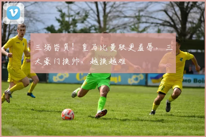 三场皆负!皇马比曼联更羞辱,三大豪门换帅,越换越难