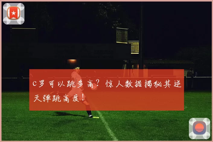c罗可以跳多高？惊人数据揭秘其逆天弹跳高度！
