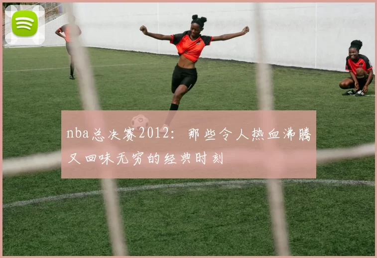 nba总决赛2012:那些令人热血沸腾又回味无穷的经典时刻