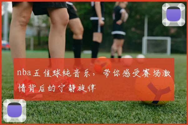 nba五佳球纯音乐，带你感受赛场激情背后的宁静旋律