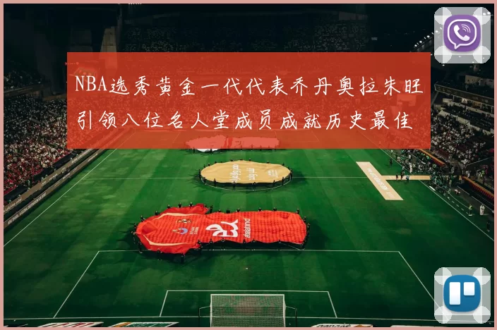 NBA选秀黄金一代代表乔丹奥拉朱旺引领八位名人堂成员成就历史最佳