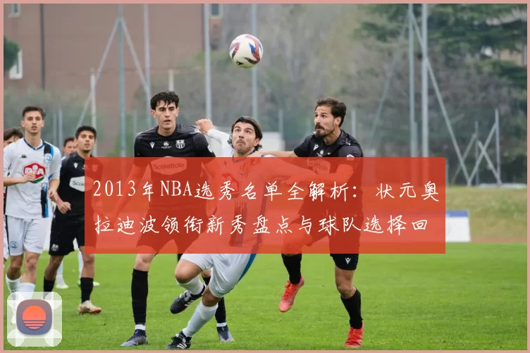 2013年NBA选秀名单全解析：状元奥拉迪波领衔新秀盘点与球队选择回顾