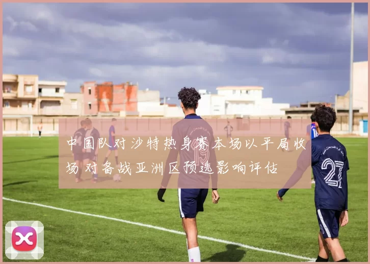中国队对沙特热身赛本场以平局收场 对备战亚洲区预选影响评估