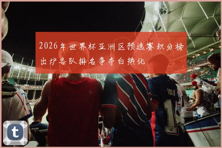 2026年世界杯亚洲区预选赛积分榜出炉各队排名争夺白热化