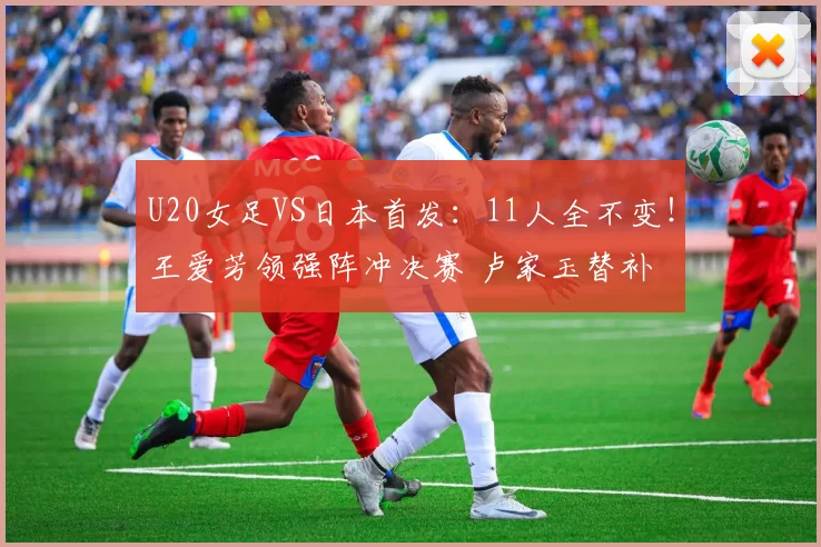 U20女足VS日本首发：11人全不变！王爱芳领强阵冲决赛 卢家玉替补