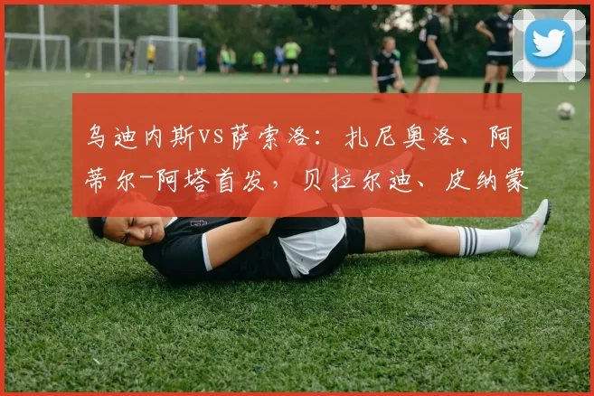 乌迪内斯vs萨索洛:扎尼奥洛、阿蒂尔-阿塔首发,贝拉尔迪、皮纳蒙蒂出战