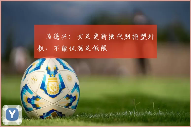 马德兴:女足更新换代别指望外教,不能仅满足低限