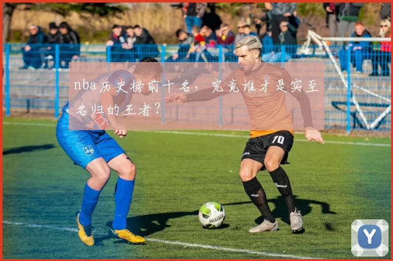nba历史榜前十名，究竟谁才是实至名归的王者？