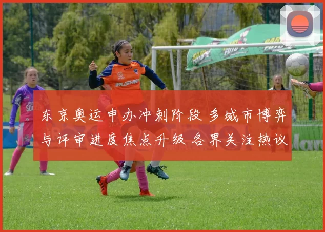 东京奥运申办冲刺阶段 多城市博弈与评审进度焦点升级 各界关注热议