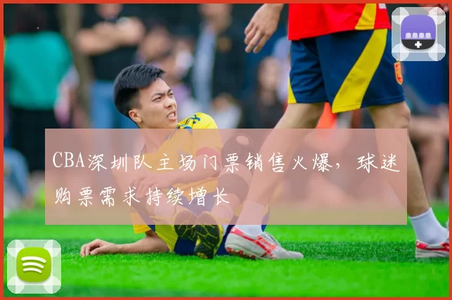CBA深圳队主场门票销售火爆,球迷购票需求持续增长