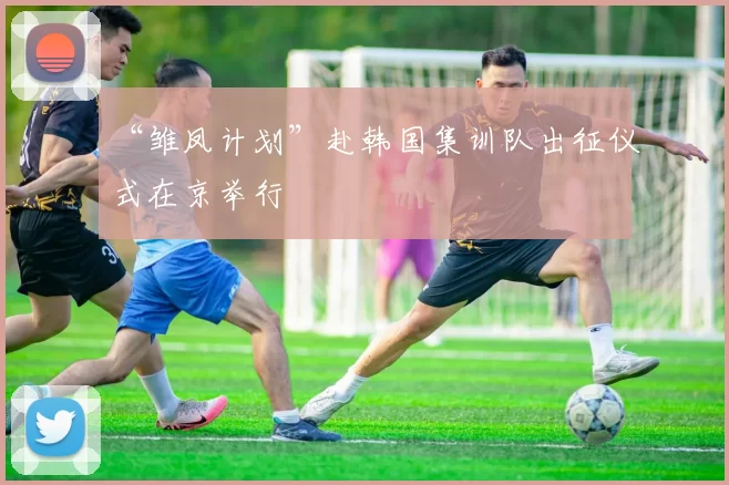 “雏凤计划”赴韩国集训队出征仪式在京举行