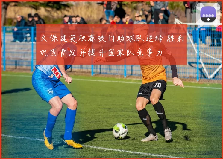 久保建英联赛破门助球队逆转 胜利巩固首发并提升国家队竞争力