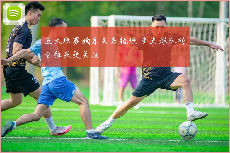 五大联赛嫡系关系梳理 多支球队转会往来受关注